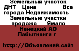 Земельный участок ДНТ › Цена ­ 550 000 - Все города Недвижимость » Земельные участки продажа   . Ямало-Ненецкий АО,Лабытнанги г.